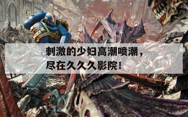 刺激的少妇高潮喷潮，尽在久久久影院！