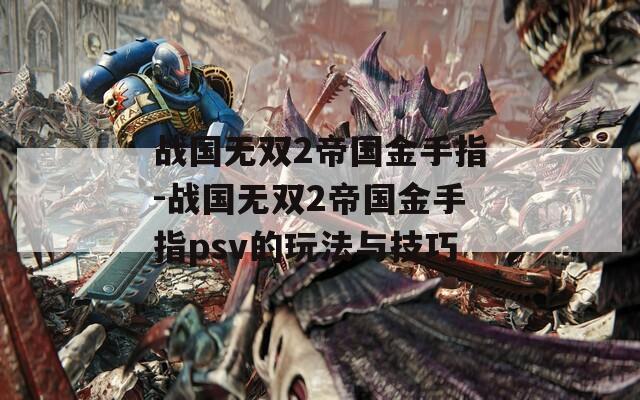 战国无双2帝国金手指-战国无双2帝国金手指psv的玩法与技巧