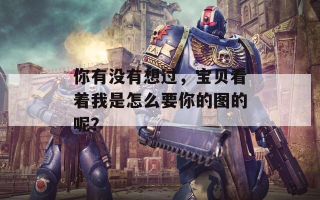 你有没有想过，宝贝看着我是怎么要你的图的呢？