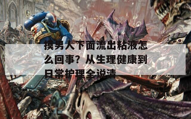 摸男人下面流出粘液怎么回事？从生理健康到日常护理全说清
