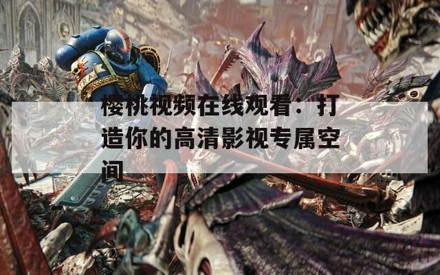 樱桃视频在线观看：打造你的高清影视专属空间
