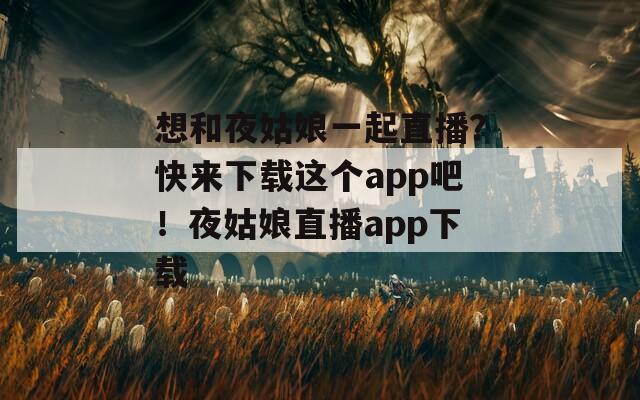 想和夜姑娘一起直播？快来下载这个app吧！夜姑娘直播app下载