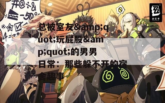 总被室友&amp;quot;玩屁股&amp;quot;的男男日常：那些躲不开的宿舍趣事