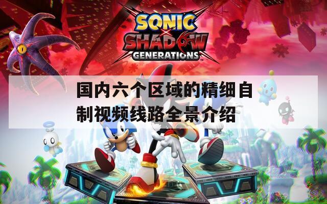 国内六个区域的精细自制视频线路全景介绍  第1张