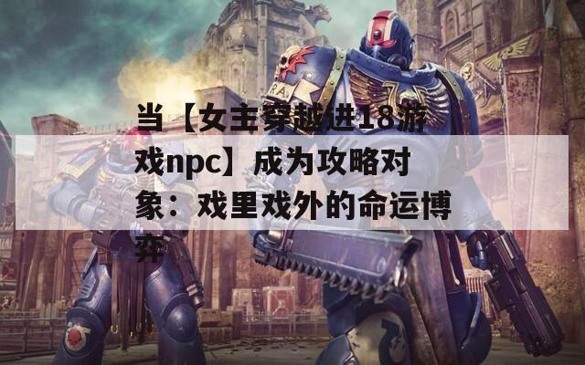 当【女主穿越进18游戏npc】成为攻略对象：戏里戏外的命运博弈