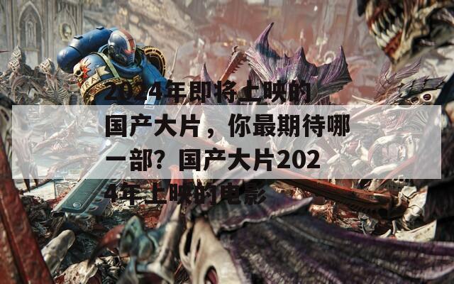 2024年即将上映的国产大片，你最期待哪一部？国产大片2024年上映的电影