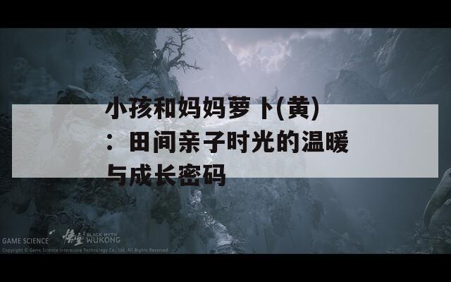小孩和妈妈萝卜(黄)：田间亲子时光的温暖与成长密码