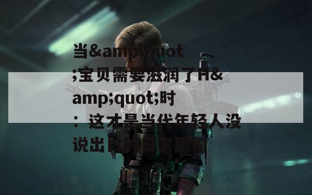 当&amp;quot;宝贝需要滋润了H&amp;quot;时：这才是当代年轻人没说出口的日常刚需