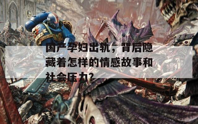 国产孕妇出轨，背后隐藏着怎样的情感故事和社会压力？