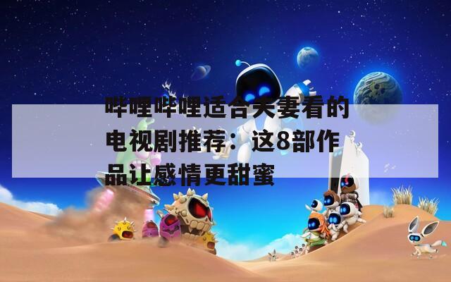 哔哩哔哩适合夫妻看的电视剧推荐：这8部作品让感情更甜蜜