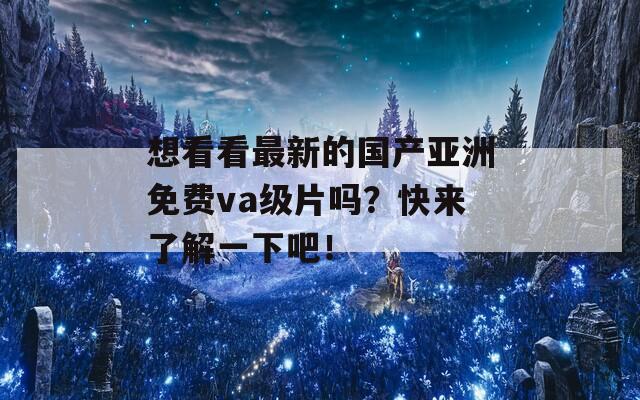 想看看最新的国产亚洲免费va级片吗？快来了解一下吧！