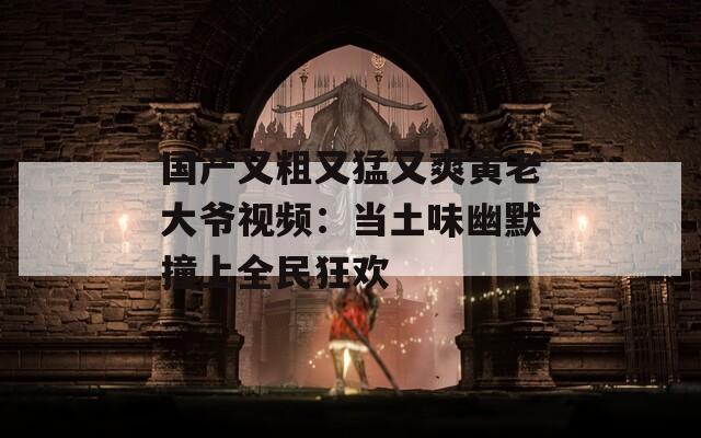 国产又粗又猛又爽黄老大爷视频：当土味幽默撞上全民狂欢