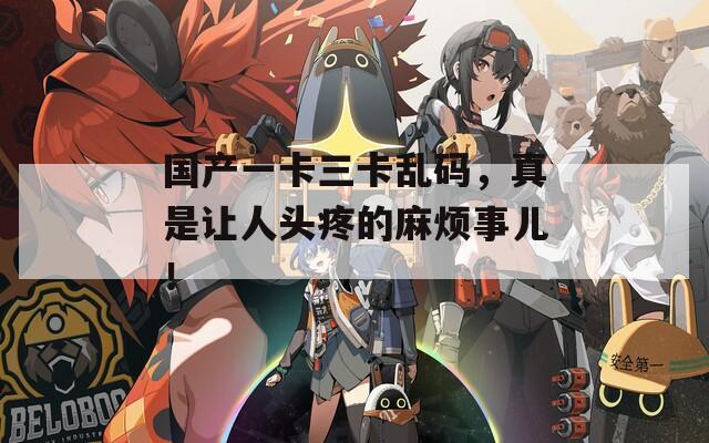 国产一卡三卡乱码，真是让人头疼的麻烦事儿！