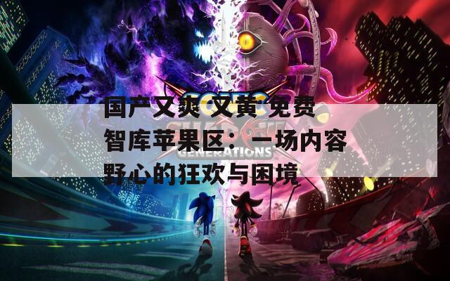 国产又爽 又黄 免费智库苹果区：一场内容野心的狂欢与困境  第1张