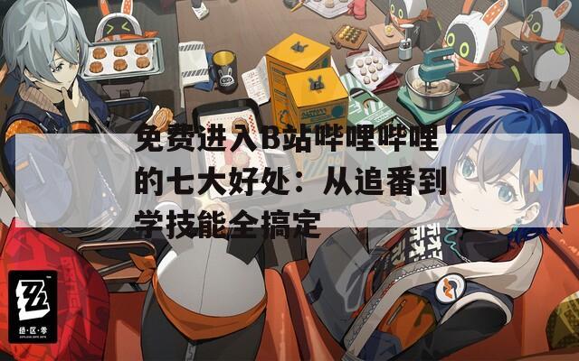 免费进入B站哔哩哔哩的七大好处：从追番到学技能全搞定
