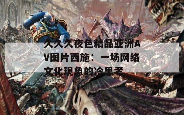 久久久夜色精品亚洲AV图片西施：一场网络文化现象的冷思考