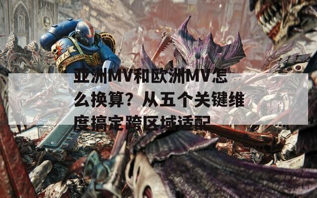 亚洲MV和欧洲MV怎么换算？从五个关键维度搞定跨区域适配