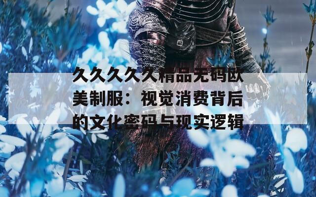 久久久久久精品无码欧美制服：视觉消费背后的文化密码与现实逻辑  第1张