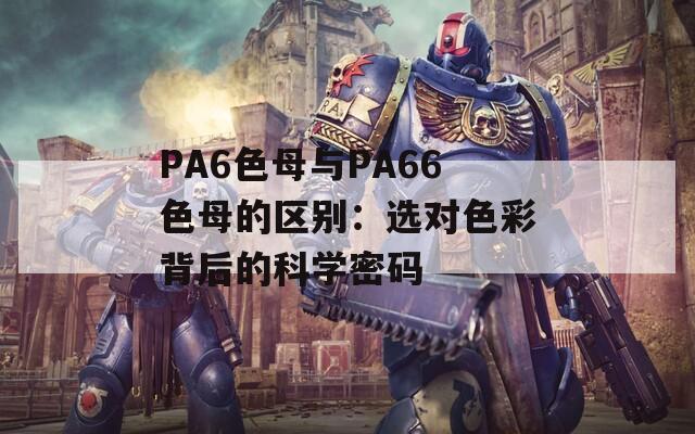 PA6色母与PA66色母的区别：选对色彩背后的科学密码  第1张