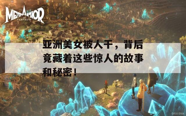 亚洲美女被人干，背后竟藏着这些惊人的故事和秘密！