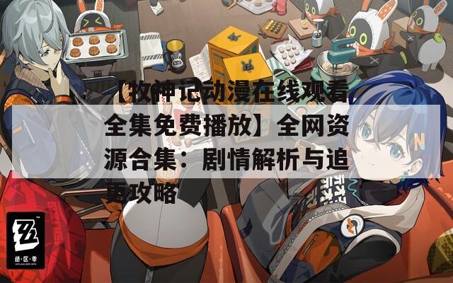 【牧神记动漫在线观看全集免费播放】全网资源合集：剧情解析与追更攻略  第1张
