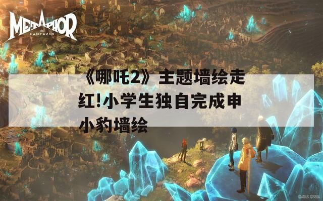 《哪吒2》主题墙绘走红!小学生独自完成申小豹墙绘