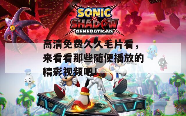 高清免费久久毛片看，来看看那些随便播放的精彩视频吧！