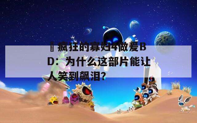 巜疯狂的寡妇4做爰BD：为什么这部片能让人笑到飙泪？