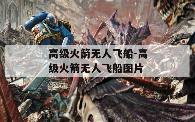 高级火箭无人飞船-高级火箭无人飞船图片