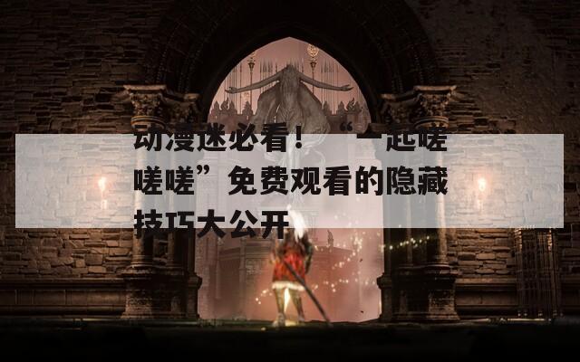 动漫迷必看！“一起嗟嗟嗟”免费观看的隐藏技巧大公开