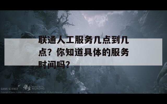 联通人工服务几点到几点？你知道具体的服务时间吗？