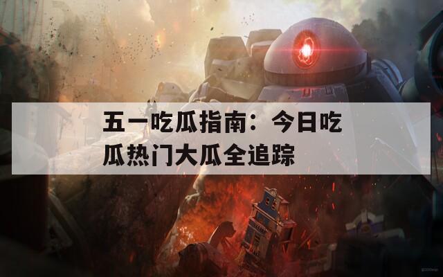 五一吃瓜指南：今日吃瓜热门大瓜全追踪