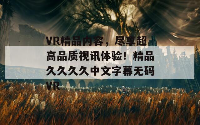 VR精品内容，尽享超高品质视讯体验！精品久久久久中文字幕无码VR  第1张