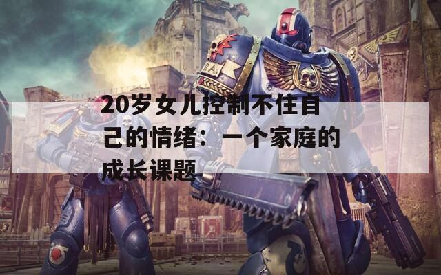 20岁女儿控制不住自己的情绪：一个家庭的成长课题  第1张