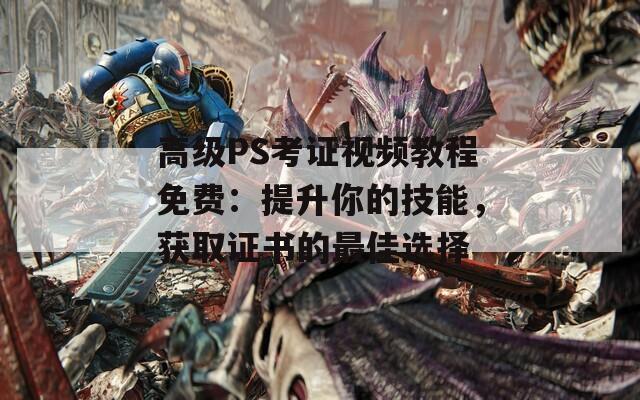 高级PS考证视频教程免费：提升你的技能，获取证书的最佳选择