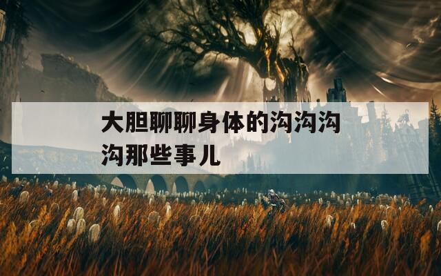 大胆聊聊身体的沟沟沟沟那些事儿