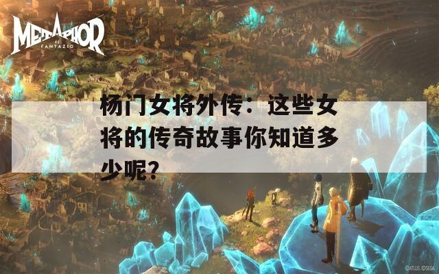 杨门女将外传：这些女将的传奇故事你知道多少呢？