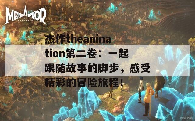 杰作theanination第二卷：一起跟随故事的脚步，感受精彩的冒险旅程！  第1张