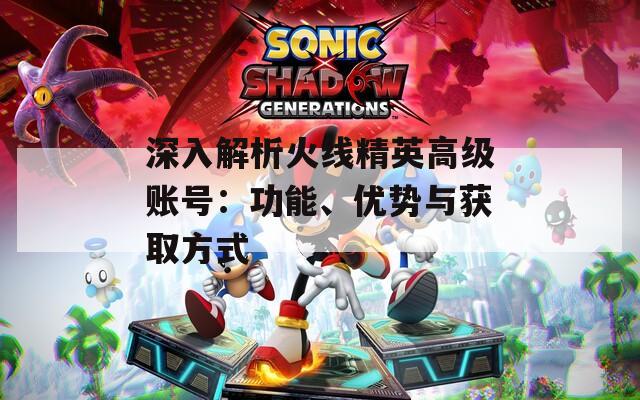 深入解析火线精英高级账号：功能、优势与获取方式  第1张