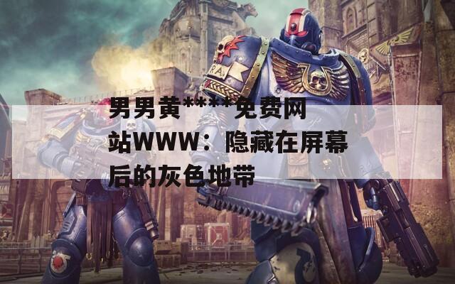 男男黄****免费网站WWW：隐藏在屏幕后的灰色地带