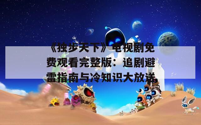 《独步天下》电视剧免费观看完整版：追剧避雷指南与冷知识大放送  第1张