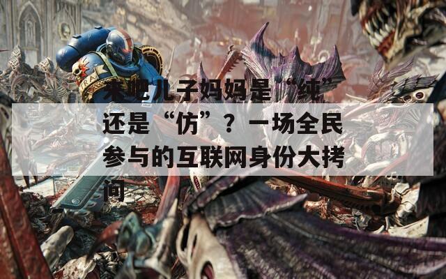 来吧儿子妈妈是“纯”还是“仿”？一场全民参与的互联网身份大拷问  第1张
