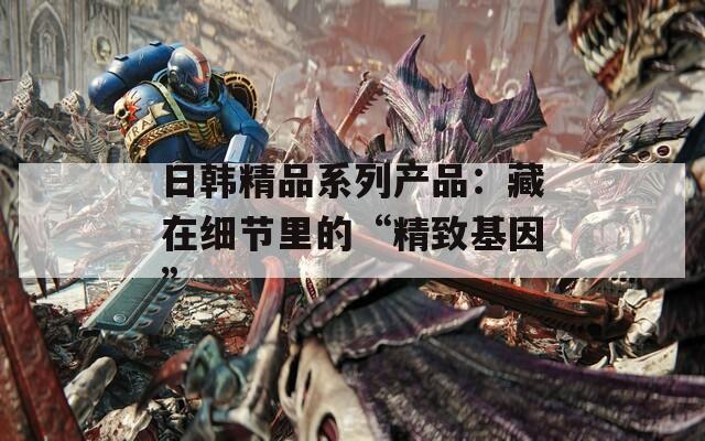 日韩精品系列产品：藏在细节里的“精致基因”  第1张