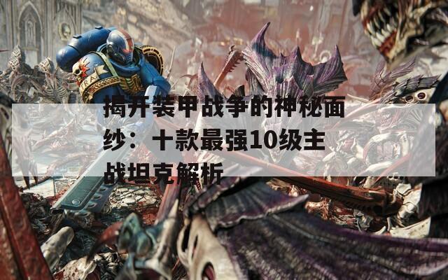 揭开装甲战争的神秘面纱：十款最强10级主战坦克解析  第1张