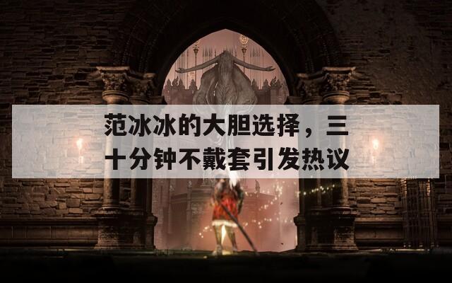 范冰冰的大胆选择，三十分钟不戴套引发热议  第1张