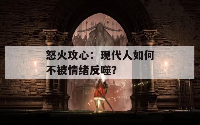 怒火攻心：现代人如何不被情绪反噬？  第1张