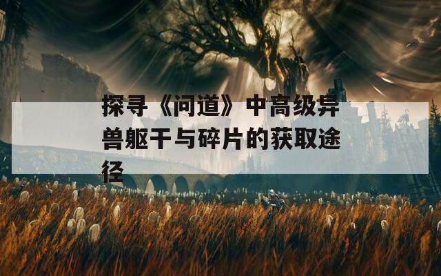 探寻《问道》中高级异兽躯干与碎片的获取途径  第1张