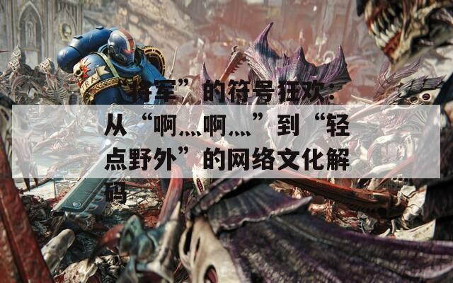 “将军”的符号狂欢：从“啊灬啊灬”到“轻点野外”的网络文化解码  第1张
