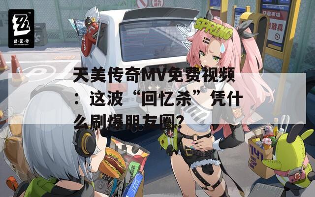 天美传奇MV免费视频：这波“回忆杀”凭什么刷爆朋友圈？  第1张