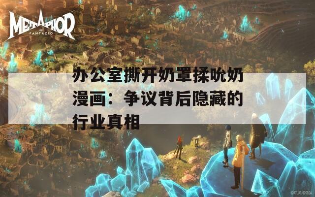 办公室撕开奶罩揉吮奶漫画：争议背后隐藏的行业真相  第1张